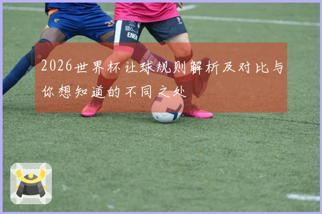 2026世界杯让球规则解析及对比与你想知道的不同之处
